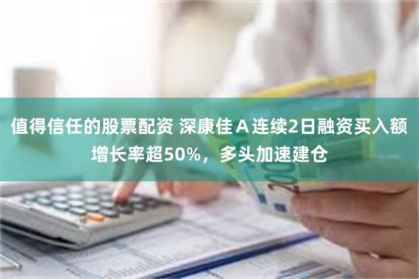 值得信任的股票配资 深康佳Ａ连续2日融资买入额增长率超50%，多头加速建仓