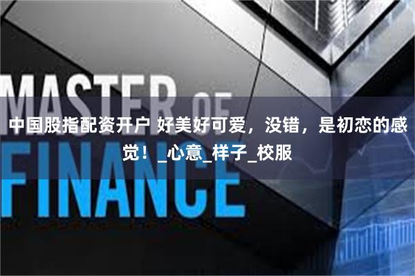 中国股指配资开户 好美好可爱，没错，是初恋的感觉！_心意_样子_校服