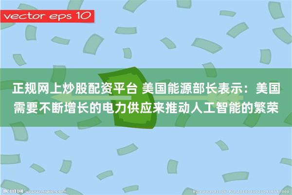 正规网上炒股配资平台 美国能源部长表示：美国需要不断增长的电力供应来推动人工智能的繁荣