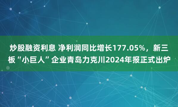 炒股融资利息 净利润同比增长177.05%，新三板“小巨人”企业青岛力克川2024年报正式出炉