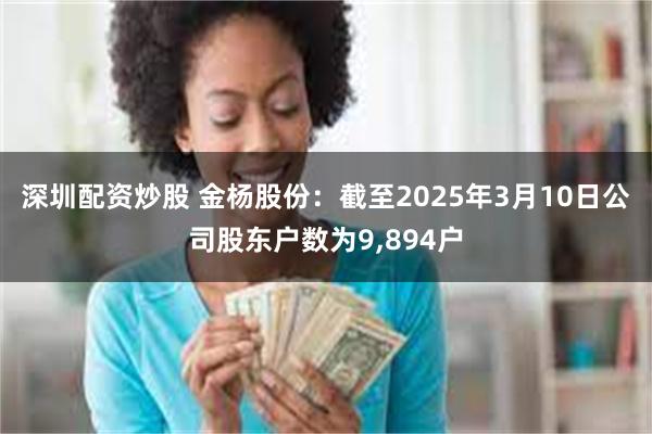 深圳配资炒股 金杨股份：截至2025年3月10日公司股东户数为9,894户