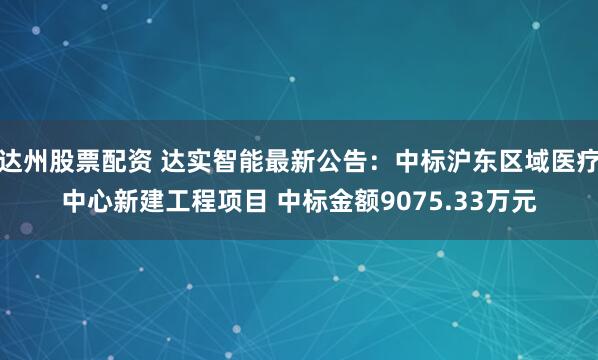达州股票配资 达实智能最新公告：中标沪东区域医疗中心新建工程项目 中标金额9075.33万元