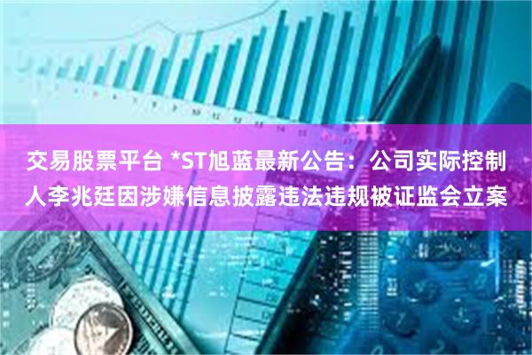 交易股票平台 *ST旭蓝最新公告：公司实际控制人李兆廷因涉嫌信息披露违法违规被证监会立案