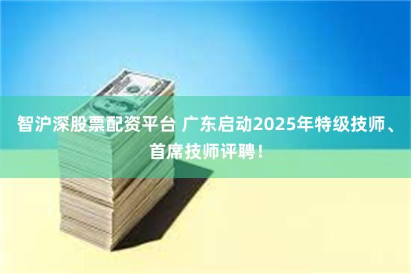 智沪深股票配资平台 广东启动2025年特级技师、首席技师评聘！