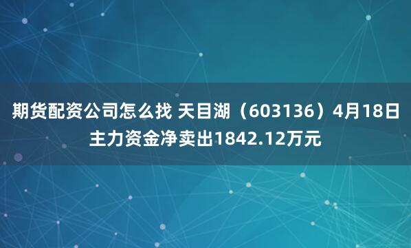 期货配资公司怎么找 天目湖（603136）4月18日主力资金净卖出1842.12万元