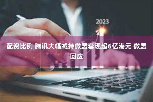 配资比例 腾讯大幅减持微盟套现超6亿港元 微盟回应