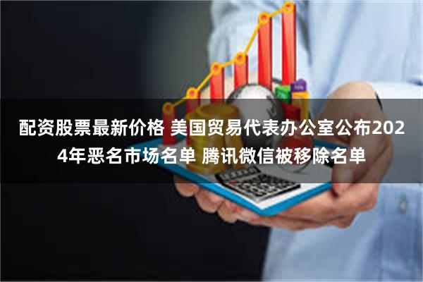 配资股票最新价格 美国贸易代表办公室公布2024年恶名市场名单 腾讯微信被移除名单