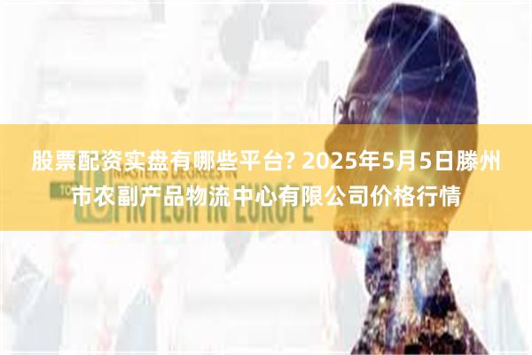 股票配资实盘有哪些平台? 2025年5月5日滕州市农副产品物流中心有限公司价格行情