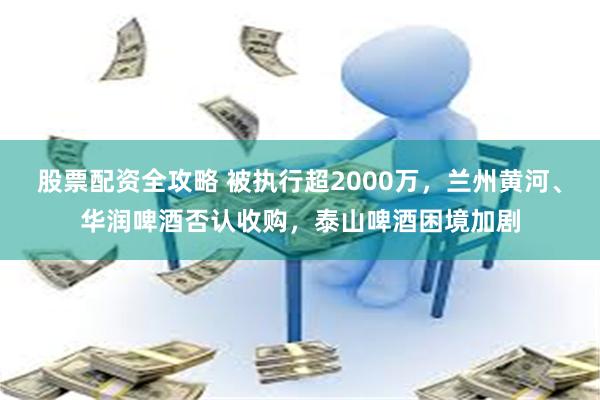股票配资全攻略 被执行超2000万，兰州黄河、华润啤酒否认收购，泰山啤酒困境加剧
