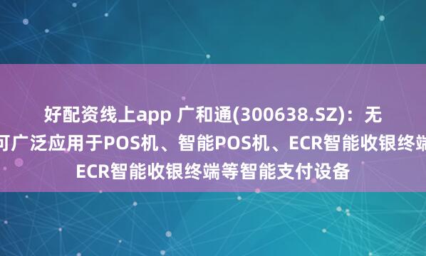 好配资线上app 广和通(300638.SZ)：无线通信模组产品可广泛应用于POS机、智能POS机、ECR智能收银终端等智能支付设备