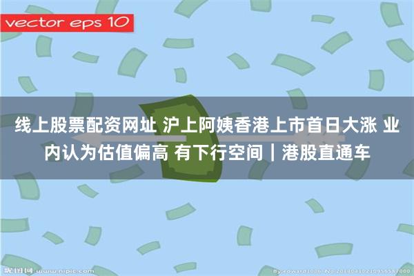 线上股票配资网址 沪上阿姨香港上市首日大涨 业内认为估值偏高 有下行空间｜港股直通车