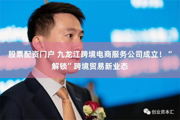 股票配资门户 九龙江跨境电商服务公司成立！“解锁”跨境贸易新业态