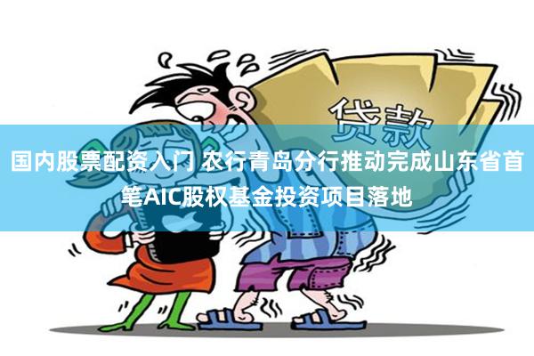 国内股票配资入门 农行青岛分行推动完成山东省首笔AIC股权基金投资项目落地
