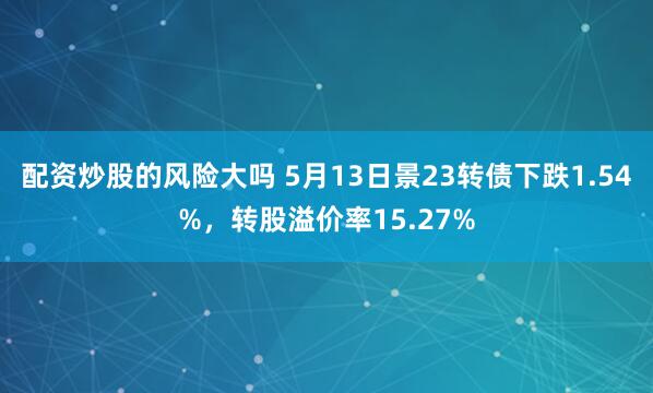 配资炒股的风险大吗 5月13日景23转债下跌1.54%，转股溢价率15.27%