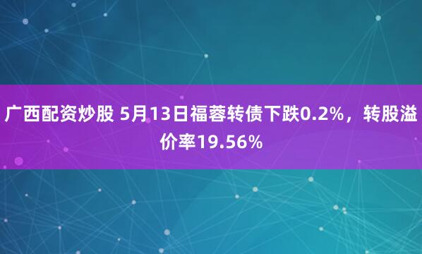 广西配资炒股 5月13日福蓉转债下跌0.2%，转股溢价率19.56%
