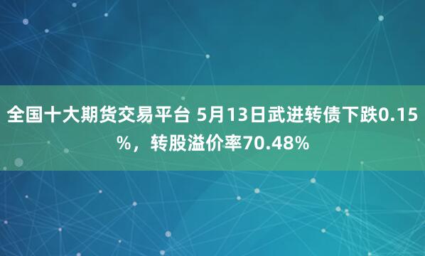 全国十大期货交易平台 5月13日武进转债下跌0.15%，转股溢价率70.48%