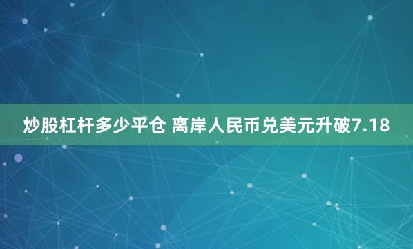 炒股杠杆多少平仓 离岸人民币兑美元升破7.18