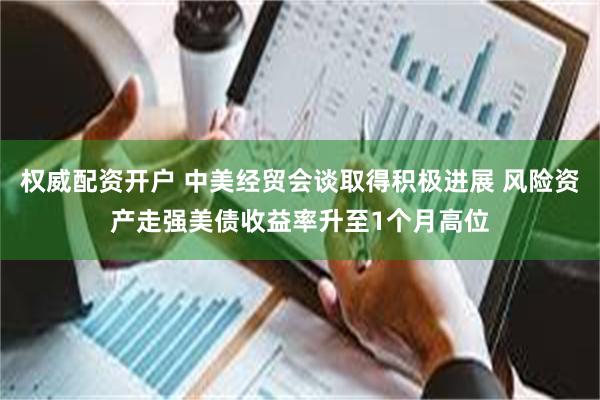 权威配资开户 中美经贸会谈取得积极进展 风险资产走强美债收益率升至1个月高位