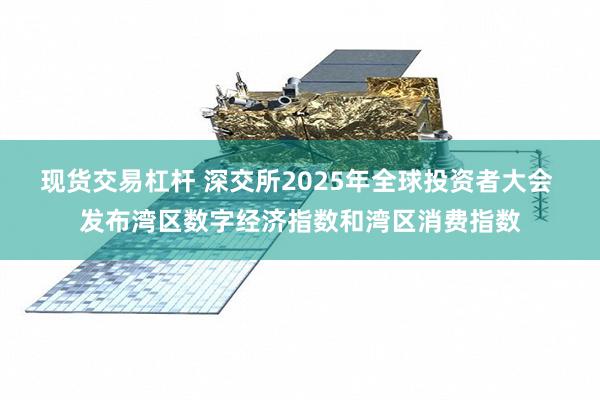 现货交易杠杆 深交所2025年全球投资者大会 发布湾区数字经济指数和湾区消费指数