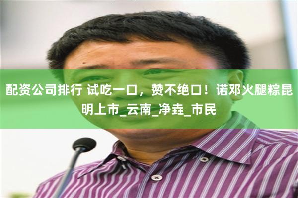 配资公司排行 试吃一口，赞不绝口！诺邓火腿粽昆明上市_云南_净垚_市民