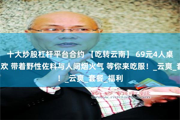 十大炒股杠杆平台合约 【吃转云南】 69元4人桌的雨林狂欢 带着野性佐料与人间烟火气 等你来吃服！_云爽_套餐_福利
