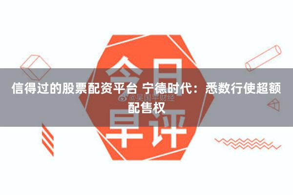 信得过的股票配资平台 宁德时代：悉数行使超额配售权