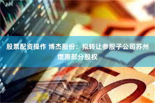 股票配资操作 博杰股份：拟转让参股子公司苏州焜原部分股权