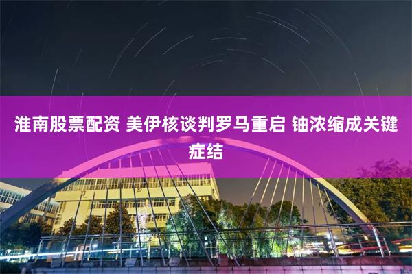 淮南股票配资 美伊核谈判罗马重启 铀浓缩成关键症结