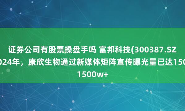 证券公司有股票操盘手吗 富邦科技(300387.SZ)：2024年，康欣生物通过新媒体矩阵宣传曝光量已达1500w+