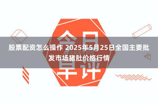 股票配资怎么操作 2025年5月25日全国主要批发市场猪肚价格行情