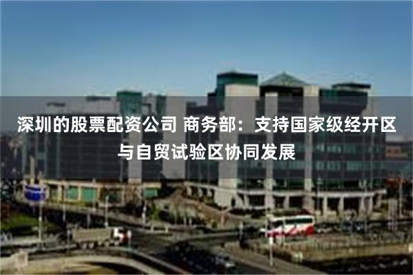 深圳的股票配资公司 商务部：支持国家级经开区与自贸试验区协同发展