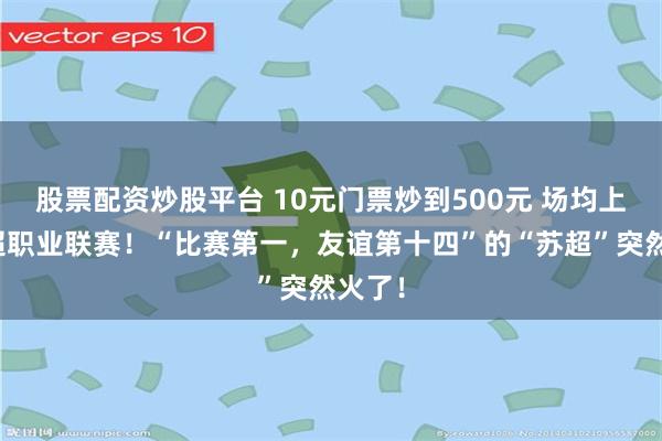 股票配资炒股平台 10元门票炒到500元 场均上座率超职业联赛！“比赛第一，友谊第十四”的“苏超”突然火了！