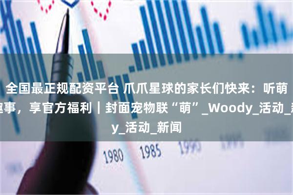 全国最正规配资平台 爪爪星球的家长们快来：听萌宠趣事，享官方福利｜封面宠物联“萌”_Woody_活动_新闻