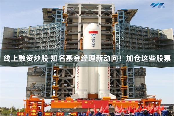 线上融资炒股 知名基金经理新动向！加仓这些股票