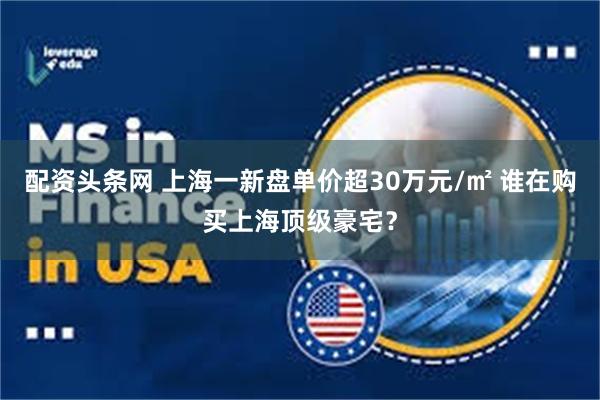 配资头条网 上海一新盘单价超30万元/㎡ 谁在购买上海顶级豪宅？
