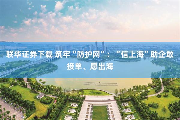 联华证券下载 筑牢“防护网”：“信上海”助企敢接单、愿出海