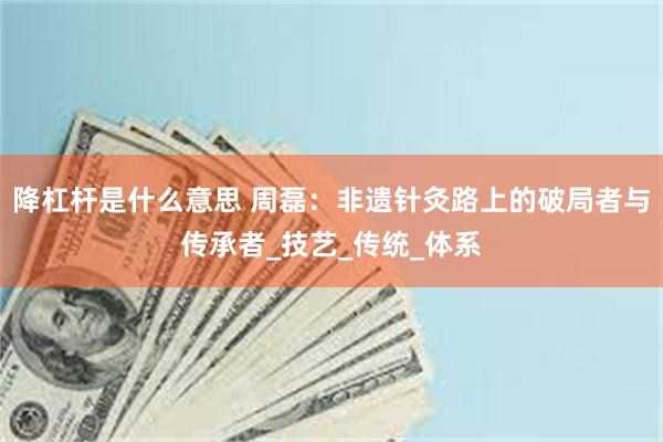 降杠杆是什么意思 周磊：非遗针灸路上的破局者与传承者_技艺_传统_体系