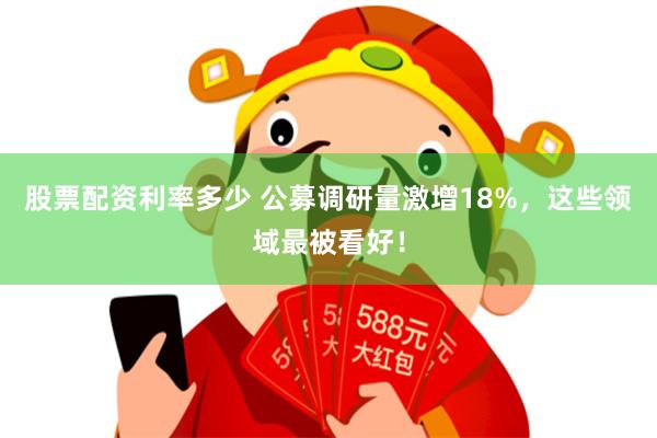 股票配资利率多少 公募调研量激增18%，这些领域最被看好！