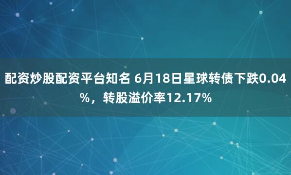 配资炒股配资平台知名 6月18日星球转债下跌0.04%，转股溢价率12.17%