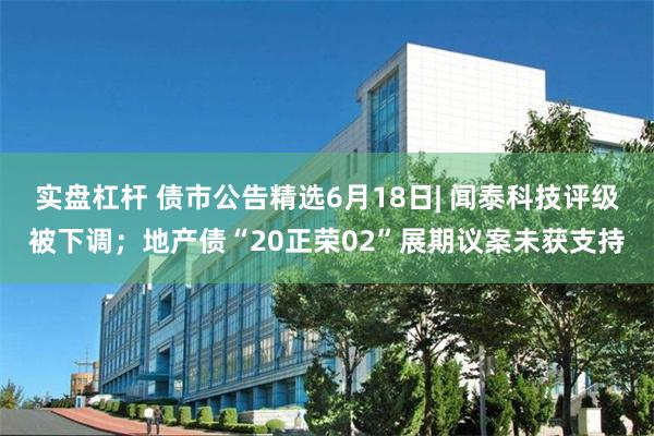 实盘杠杆 债市公告精选6月18日| 闻泰科技评级被下调；地产债“20正荣02”展期议案未获支持
