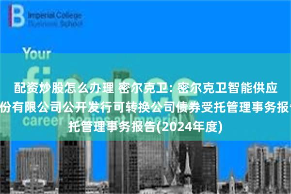 配资炒股怎么办理 密尔克卫: 密尔克卫智能供应链服务集团股份有限公司公开发行可转换公司债券受托管理事务报告(2024年度)