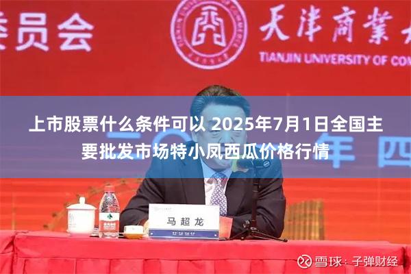 上市股票什么条件可以 2025年7月1日全国主要批发市场特小凤西瓜价格行情