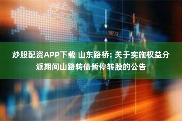 炒股配资APP下载 山东路桥: 关于实施权益分派期间山路转债暂停转股的公告