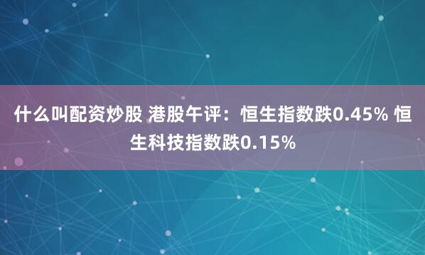 什么叫配资炒股 港股午评：恒生指数跌0.45% 恒生科技指数跌0.15%