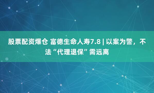 股票配资爆仓 富德生命人寿7.8 | 以案为警，不法“代理退保”需远离