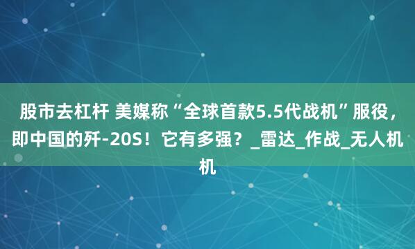 股市去杠杆 美媒称“全球首款5.5代战机”服役，即中国的歼-20S！它有多强？_雷达_作战_无人机