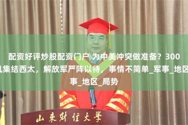 配资好评炒股配资门户 为中美冲突做准备？300架战机集结西太，解放军严阵以待，事情不简单_军事_地区_局势