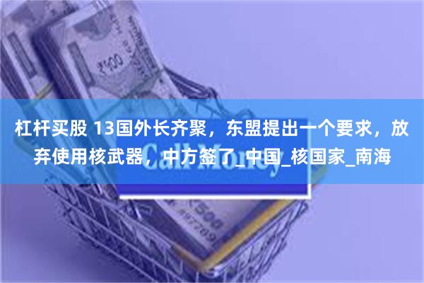 杠杆买股 13国外长齐聚，东盟提出一个要求，放弃使用核武器，中方签了_中国_核国家_南海