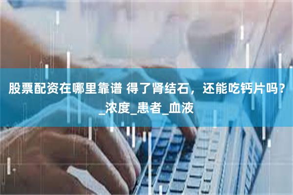 股票配资在哪里靠谱 得了肾结石，还能吃钙片吗？_浓度_患者_血液