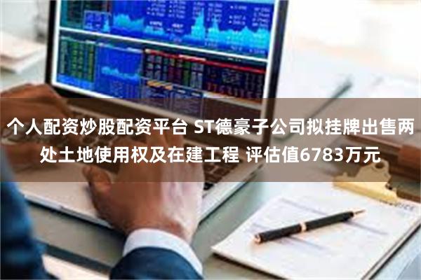 个人配资炒股配资平台 ST德豪子公司拟挂牌出售两处土地使用权及在建工程 评估值6783万元